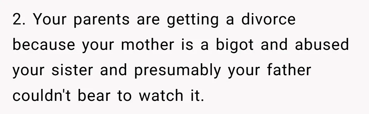 2. Your parents are getting a divorce because your mother is a bigot and abused your sister and presumably your father couldn't bear to watch it.