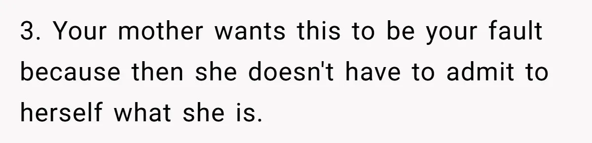 3. Your mother wants this to be your fault because then she doesn't have to admit to herself what she is.