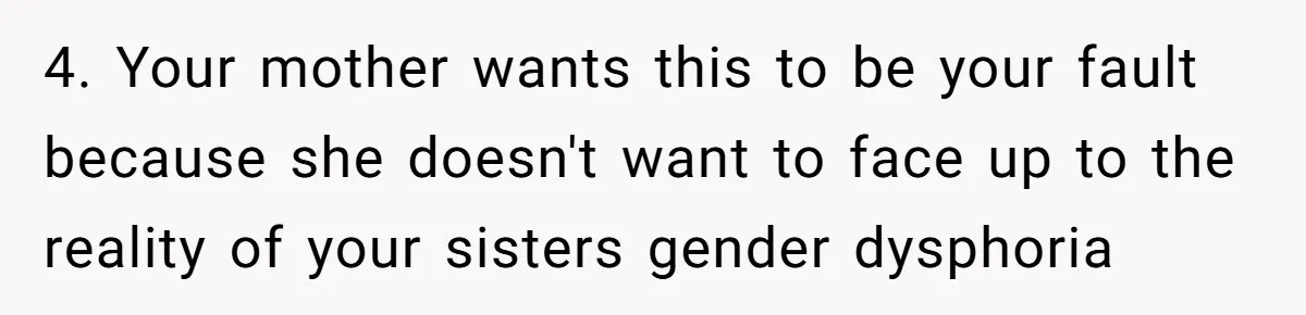 4. Your mother wants this to be your fault because she doesn't want to face up to the reality of your sisters gender dysphoria