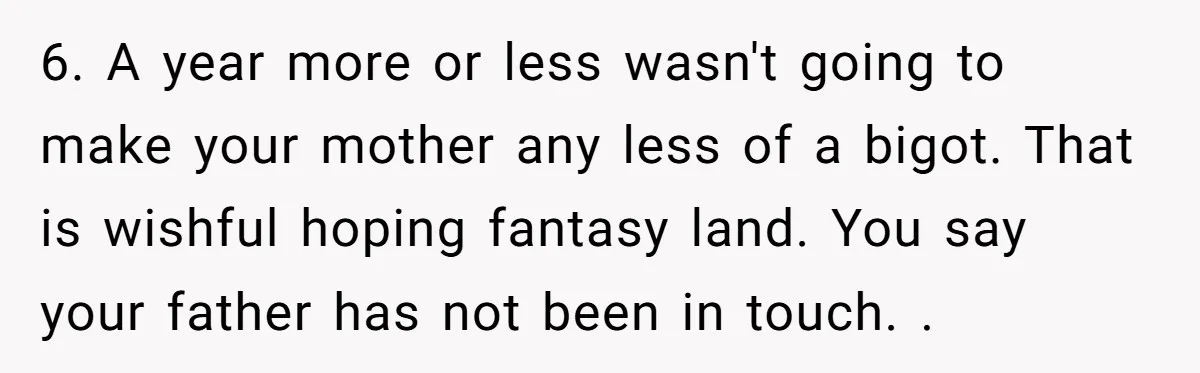 6. A year more or less wasn't going to make your mother any less of a bigot. That is wishful hoping fantasy land. You say your father has not been...