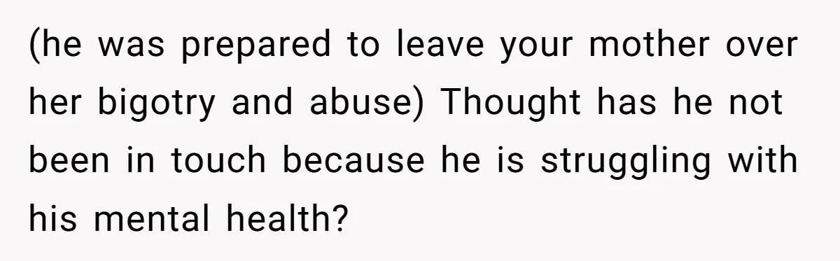 (he was prepared to leave your mother over her bigotry and abuse) Thought has he not been in touch because he is struggling with his mental health?