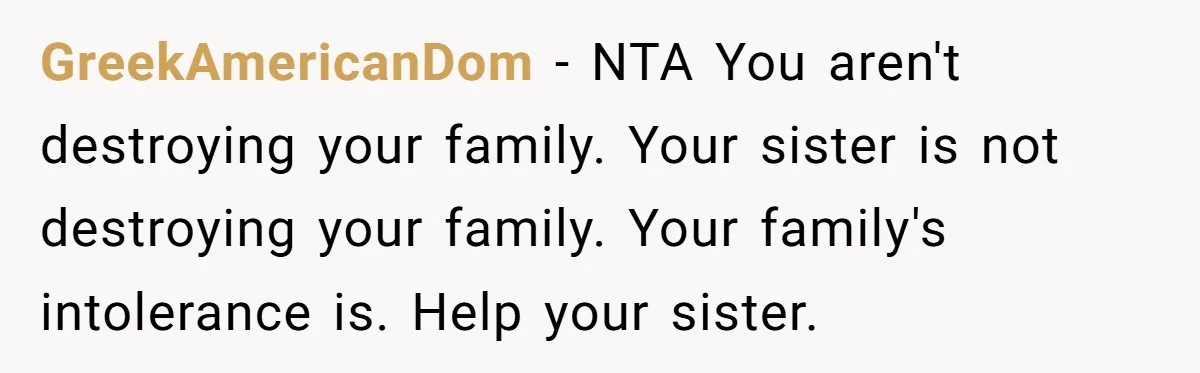 GreekAmericanDom − NTA You aren't destroying your family. Your sister is not destroying your family. Your family's intolerance is. Help your sister.