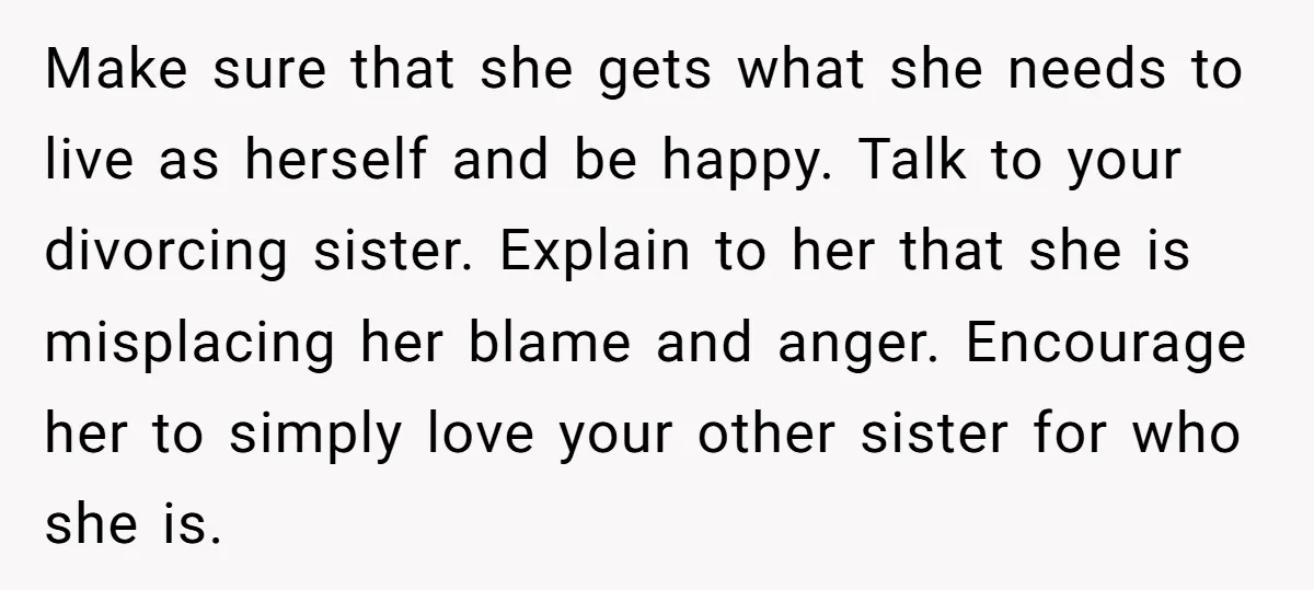 Make sure that she gets what she needs to live as herself and be happy. Talk to your divorcing sister. Explain to her that she is misplacing her blame and...