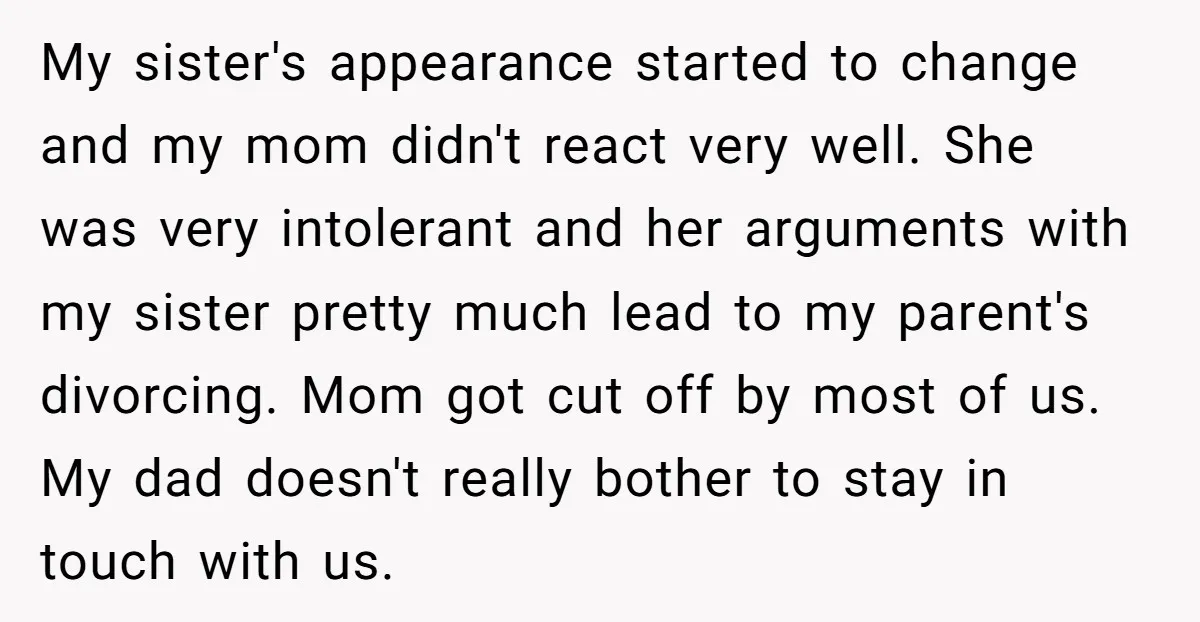My sister's appearance started to change and my mom didn't react very well. She was very intolerant and her arguments with my sister pretty much lead to my parent's divorcing....