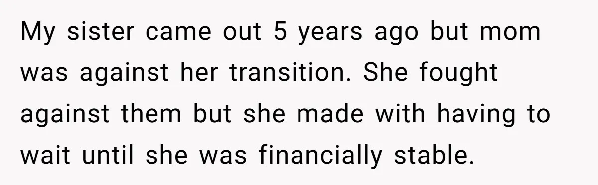 My sister came out 5 years ago but mom was against her transition. She fought against them but she made with having to wait until she was financially stable.