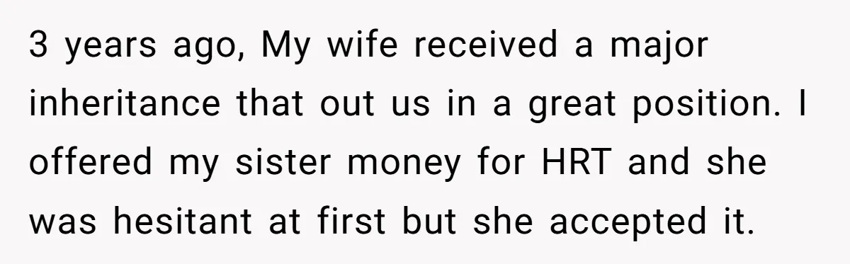 3 years ago, My wife received a major inheritance that out us in a great position. I offered my sister money for HRT and she was hesitant at first but...