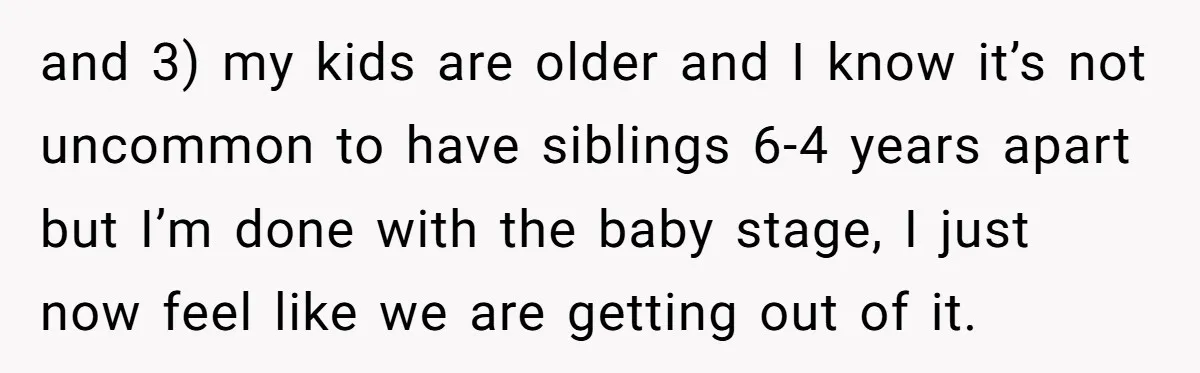 and 3) my kids are older and I know it’s not uncommon to have siblings 6-4 years apart but I’m done with the baby stage, I just now feel like...