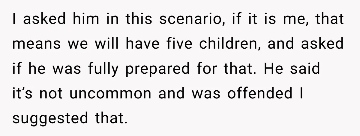 I asked him in this scenario, if it is me, that means we will have five children, and asked if he was fully prepared for that. He said it’s not...