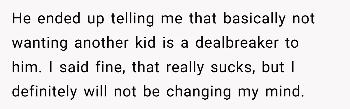 He ended up telling me that basically not wanting another kid is a dealbreaker to him. I said fine, that really sucks, but I definitely will not be changing my...
