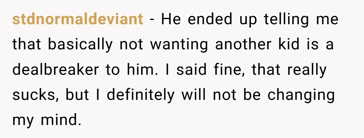 stdnormaldeviant − He ended up telling me that basically not wanting another kid is a dealbreaker to him. I said fine, that really sucks, but I definitely will not be...
