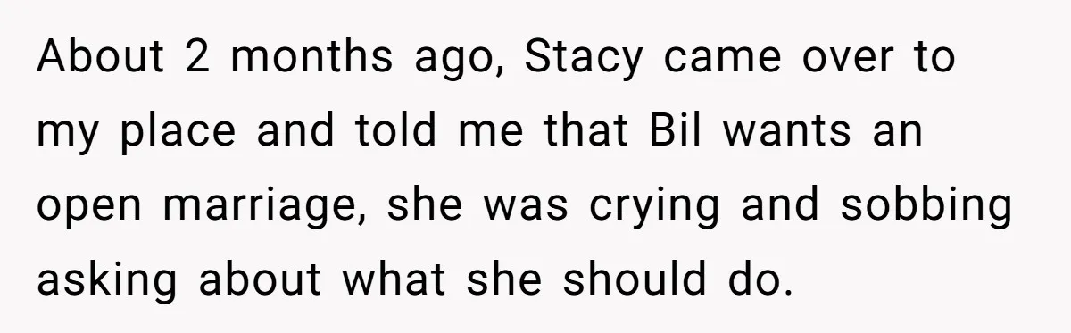 About 2 months ago, Stacy came over to my place and told me that Bil wants an open marriage, she was crying and sobbing asking about what she should do.