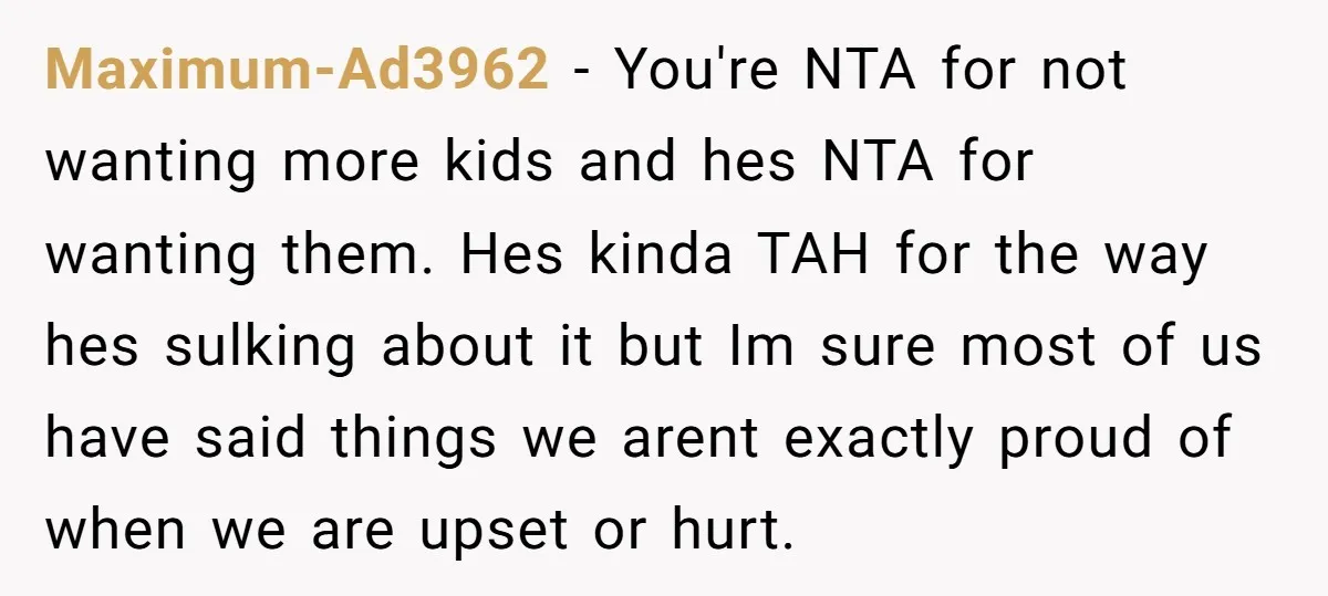 Maximum-Ad3962 − You're NTA for not wanting more kids and hes NTA for wanting them. Hes kinda TAH for the way hes sulking about it but Im sure most of...