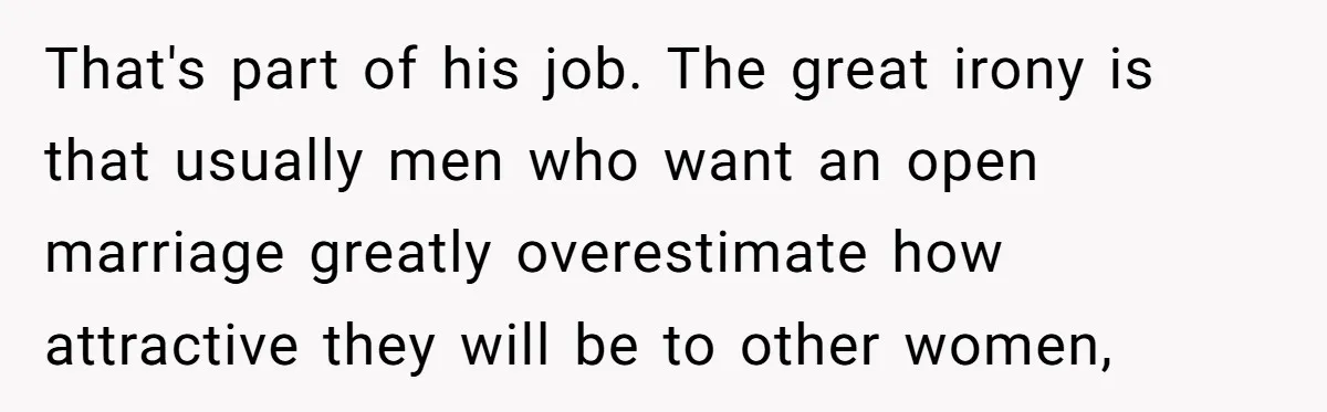That's part of his job. The great irony is that usually men who want an open marriage greatly overestimate how attractive they will be to other women,