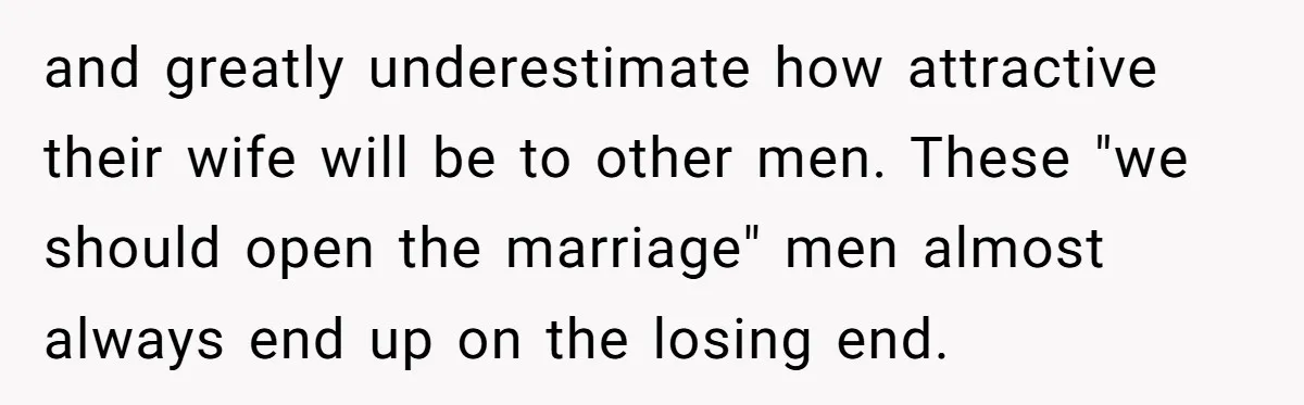 and greatly underestimate how attractive their wife will be to other men. These "we should open the marriage" men almost always end up on the losing end.