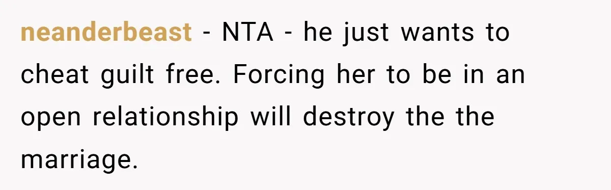 neanderbeast − NTA - he just wants to cheat guilt free. Forcing her to be in an open relationship will destroy the the marriage.