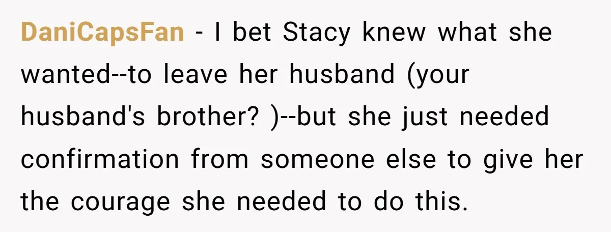 DaniCapsFan − I bet Stacy knew what she wanted--to leave her husband (your husband's brother? )--but she just needed confirmation from someone else to give her the courage she needed...