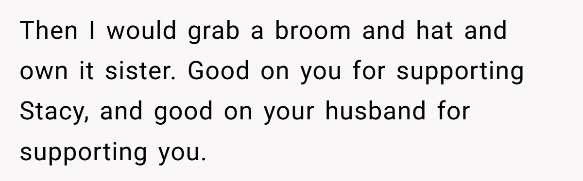 Then I would grab a broom and hat and own it sister. Good on you for supporting Stacy, and good on your husband for supporting you.