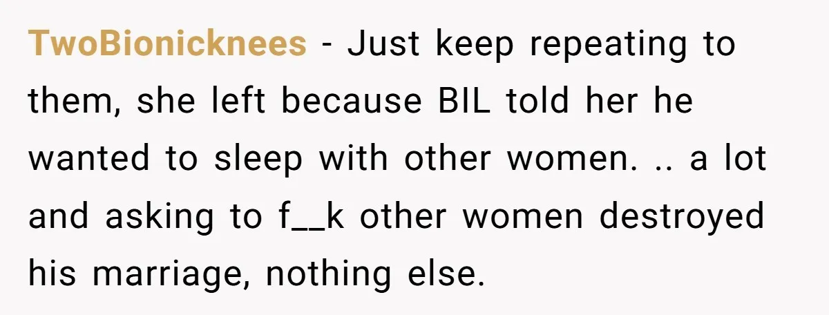 TwoBionicknees − Just keep repeating to them, she left because BIL told her he wanted to sleep with other women. .. a lot and asking to f__k other women destroyed...