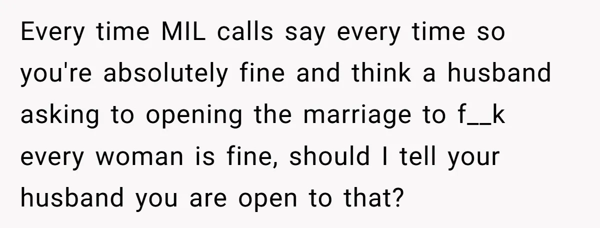 Every time MIL calls say every time so you're absolutely fine and think a husband asking to opening the marriage to f__k every woman is fine, should I tell your...