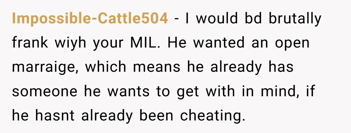Impossible-Cattle504 − I would bd brutally frank wiyh your MIL. He wanted an open marraige, which means he already has someone he wants to get with in mind, if he...