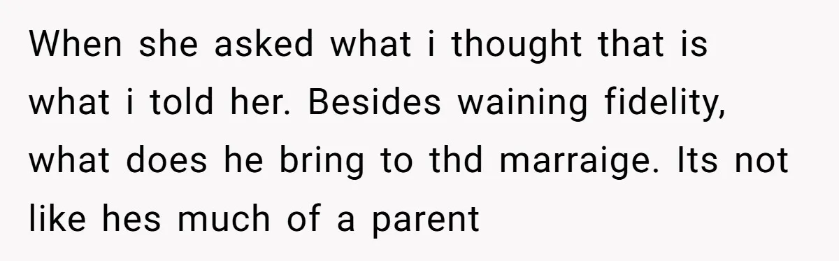 When she asked what i thought that is what i told her. Besides waining fidelity, what does he bring to thd marraige. Its not like hes much of a parent