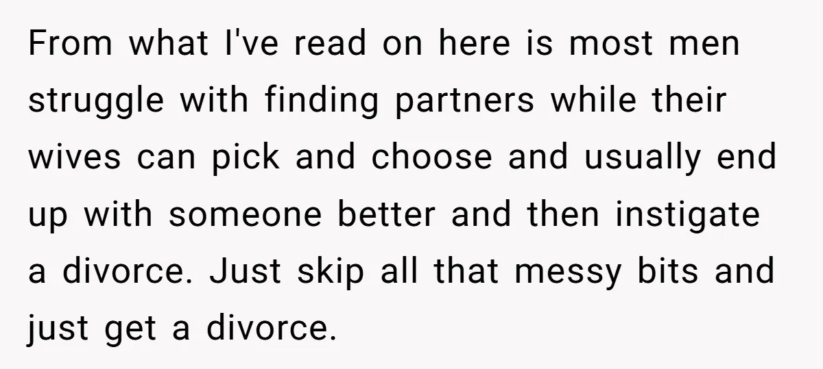 From what I've read on here is most men struggle with finding partners while their wives can pick and choose and usually end up with someone better and then instigate...