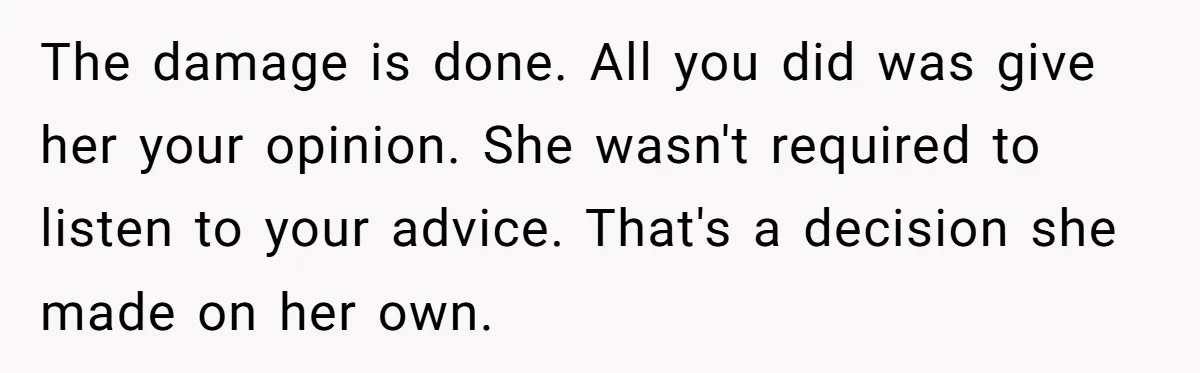 The damage is done. All you did was give her your opinion. She wasn't required to listen to your advice. That's a decision she made on her own.