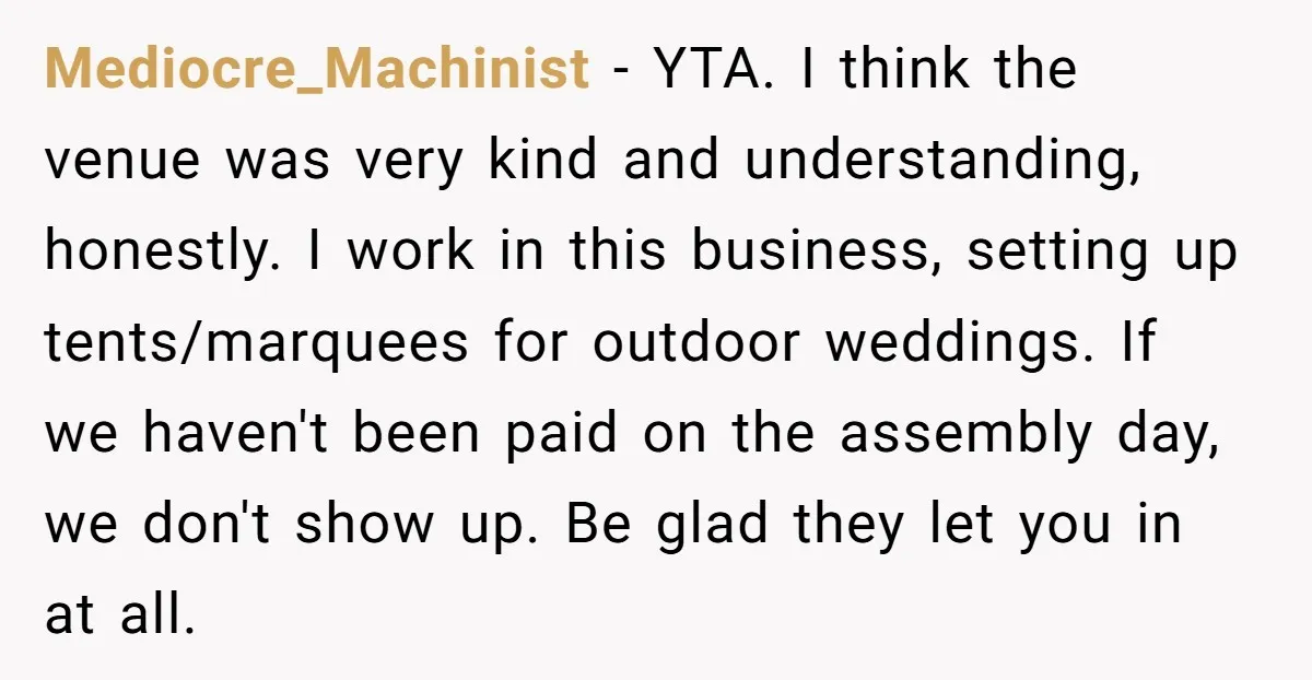 Mediocre_Machinist − YTA. I think the venue was very kind and understanding, honestly. I work in this business, setting up tents/marquees for outdoor weddings. If we haven't been paid on...
