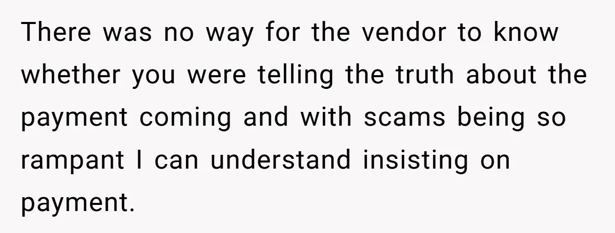 There was no way for the vendor to know whether you were telling the truth about the payment coming and with scams being so rampant I can understand insisting on...