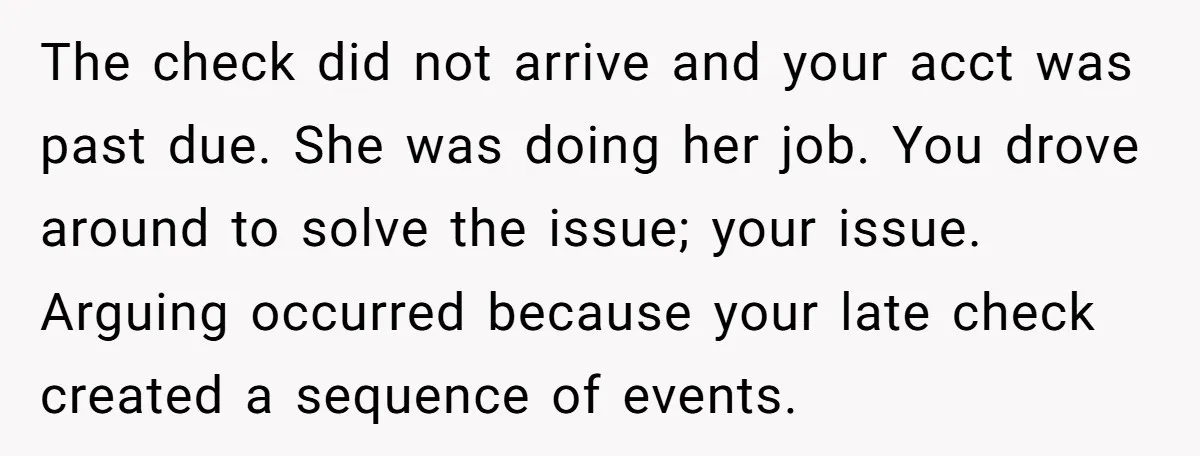 The check did not arrive and your acct was past due. She was doing her job. You drove around to solve the issue; your issue. Arguing occurred because your late...