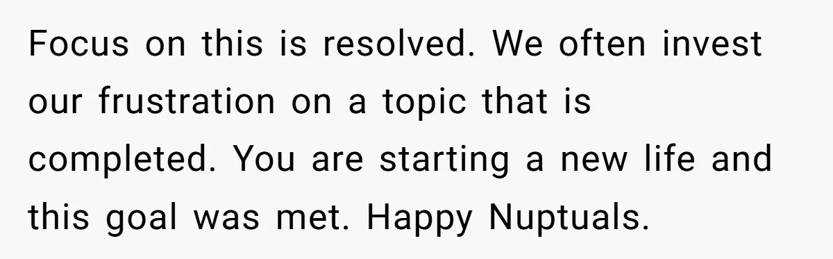 Focus on this is resolved. We often invest our frustration on a topic that is completed. You are starting a new life and this goal was met. Happy Nuptuals.