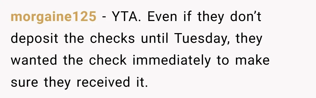 morgaine125 − YTA. Even if they don’t deposit the checks until Tuesday, they wanted the check immediately to make sure they received it.