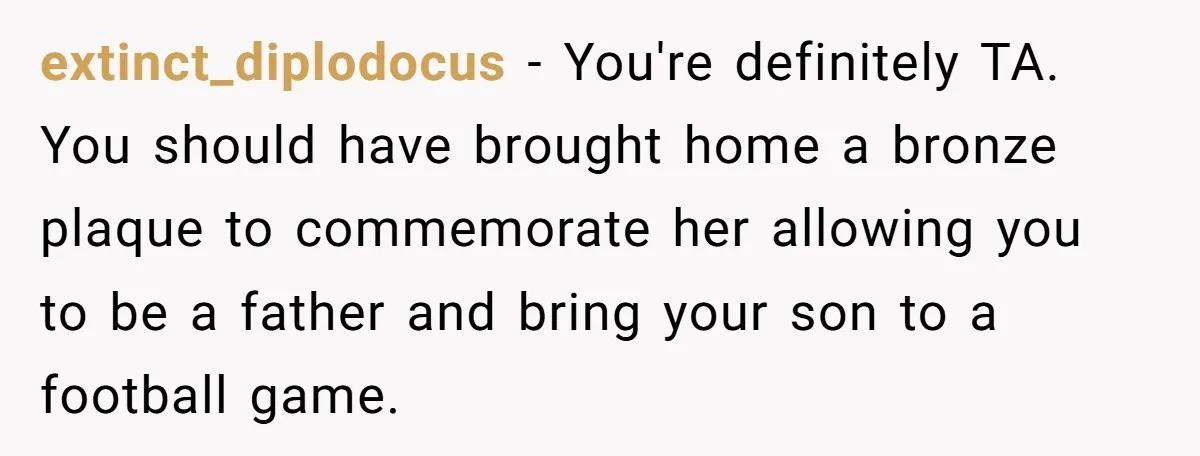 extinct_diplodocus − You're definitely TA. You should have brought home a bronze plaque to commemorate her allowing you to be a father and bring your son to a football game.