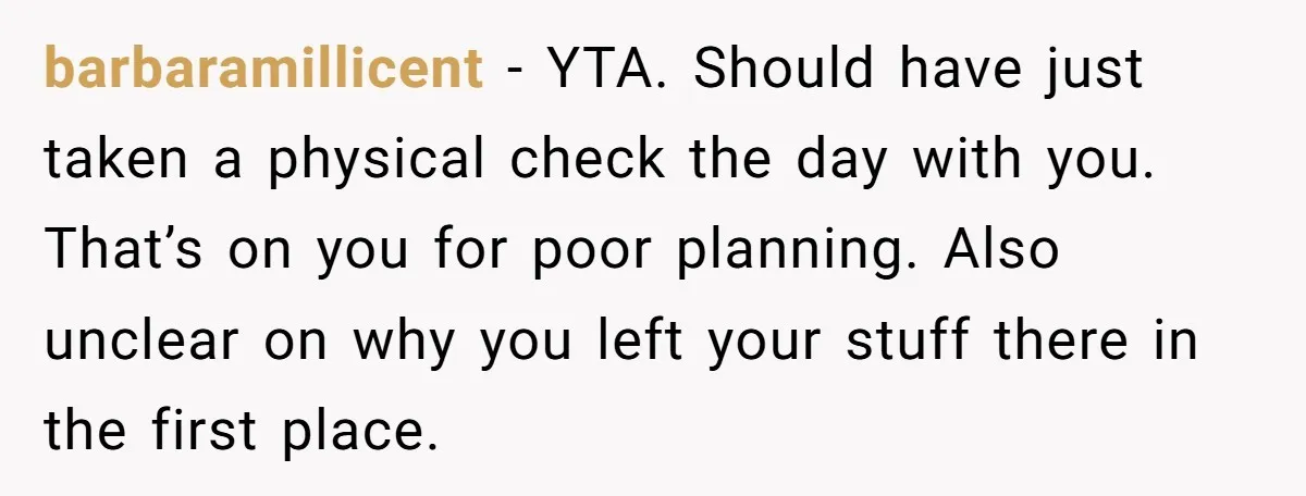 barbaramillicent − YTA. Should have just taken a physical check the day with you. That’s on you for poor planning. Also unclear on why you left your stuff there in...