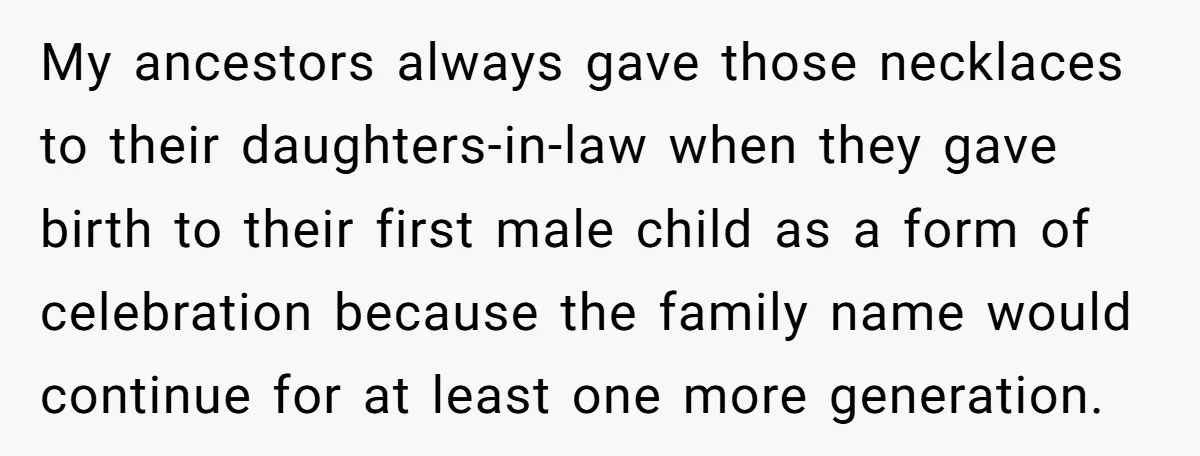 My ancestors always gave those necklaces to their daughters-in-law when they gave birth to their first male child as a form of celebration because the family name would continue for...