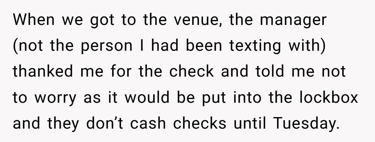 When we got to the venue, the manager (not the person I had been texting with) thanked me for the check and told me not to worry as it would...