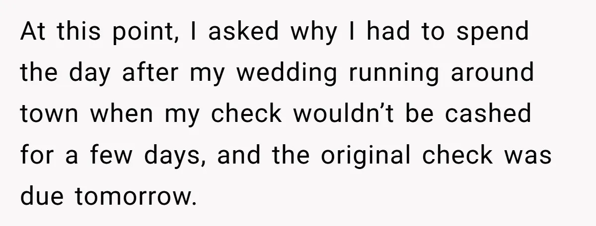 At this point, I asked why I had to spend the day after my wedding running around town when my check wouldn’t be cashed for a few days, and the...