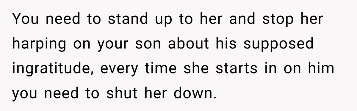 You need to stand up to her and stop her harping on your son about his supposed ingratitude, every time she starts in on him you need to shut her...