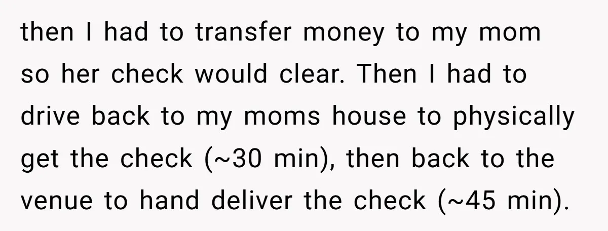 then I had to transfer money to my mom so her check would clear. Then I had to drive back to my moms house to physically get the check (~30...