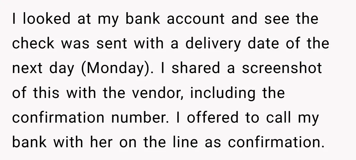 I looked at my bank account and see the check was sent with a delivery date of the next day (Monday). I shared a screenshot of this with the vendor,...