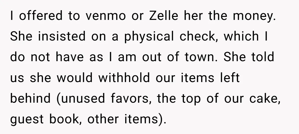 I offered to venmo or Zelle her the money. She insisted on a physical check, which I do not have as I am out of town. She told us she...