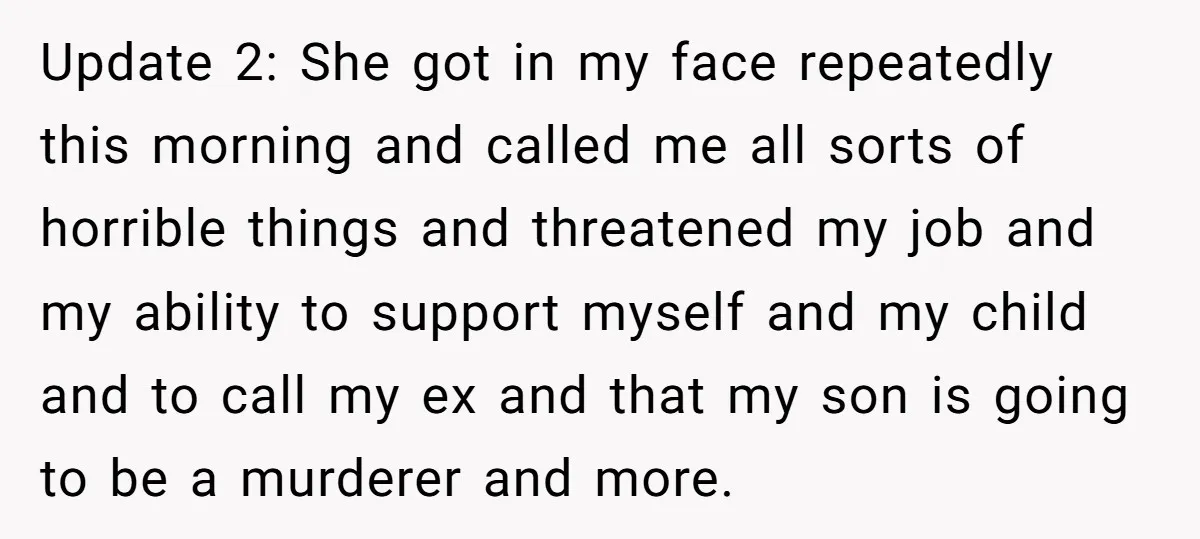 Update 2: She got in my face repeatedly this morning and called me all sorts of horrible things and threatened my job and my ability to support myself and my...