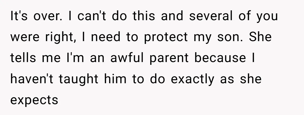 It's over. I can't do this and several of you were right, I need to protect my son. She tells me I'm an awful parent because I haven't taught him...
