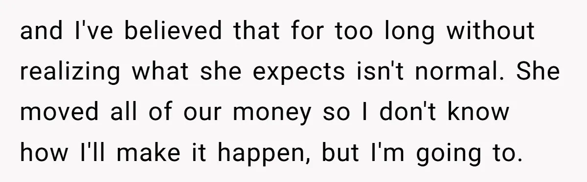 and I've believed that for too long without realizing what she expects isn't normal. She moved all of our money so I don't know how I'll make it happen, but...