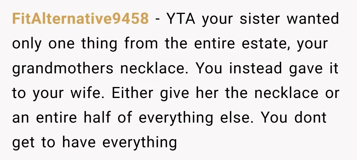 FitAlternative9458 − YTA your sister wanted only one thing from the entire estate, your grandmothers necklace. You instead gave it to your wife. Either give her the necklace or an...
