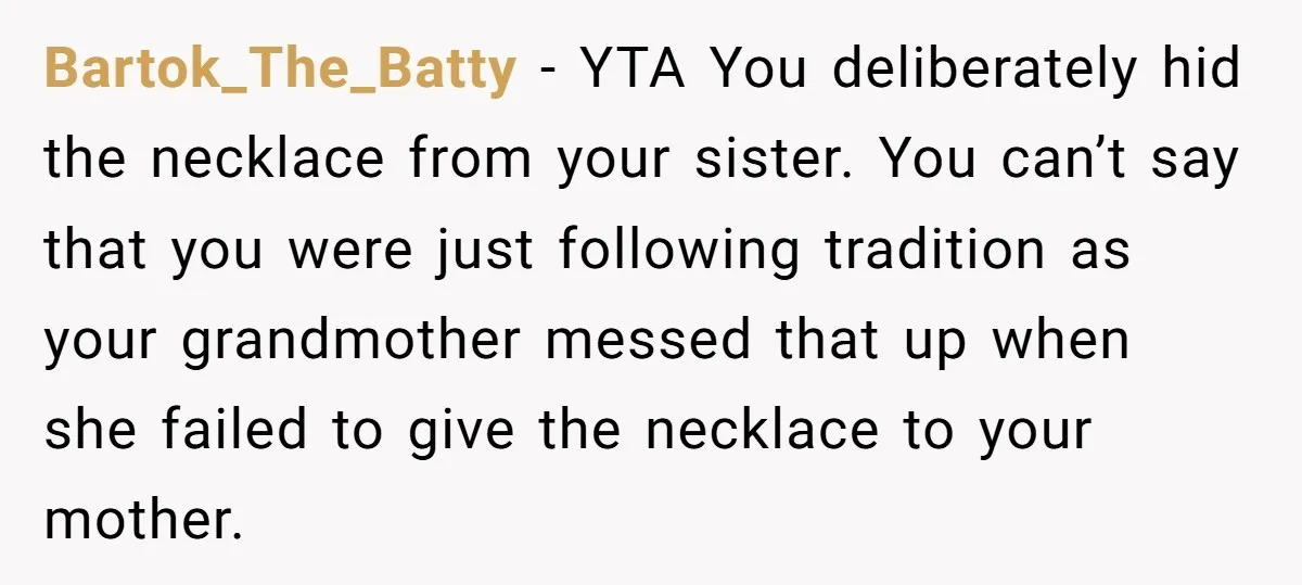 Bartok_The_Batty − YTA You deliberately hid the necklace from your sister. You can’t say that you were just following tradition as your grandmother messed that up when she failed to...