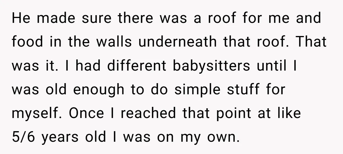 He made sure there was a roof for me and food in the walls underneath that roof. That was it. I had different babysitters until I was old enough to...