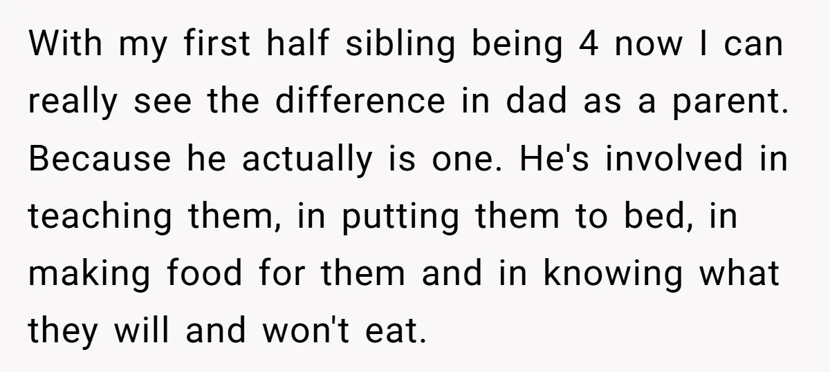 With my first half sibling being 4 now I can really see the difference in dad as a parent. Because he actually is one. He's involved in teaching them, in...