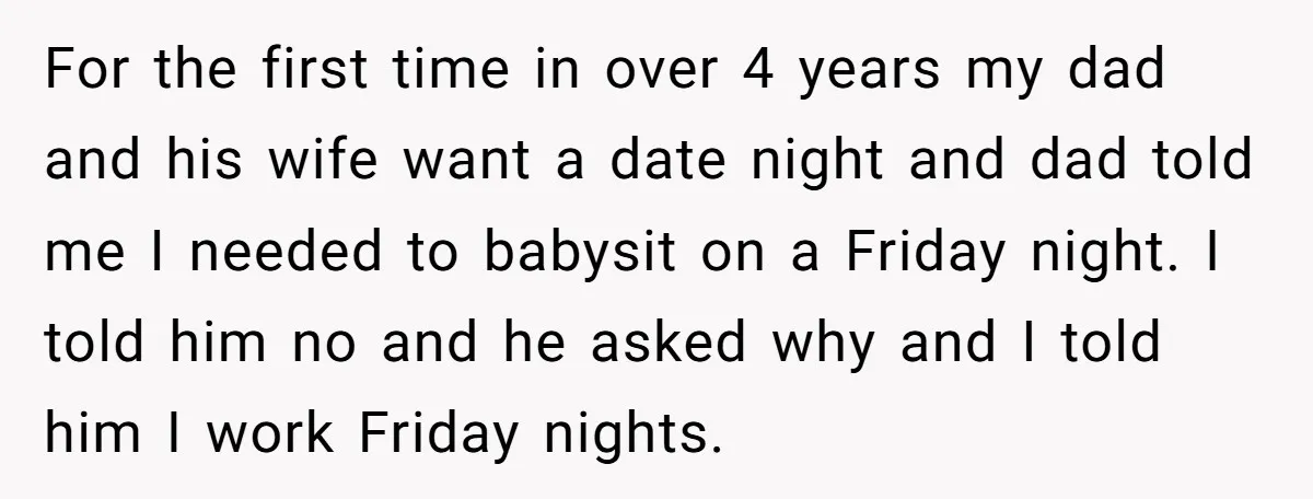 For the first time in over 4 years my dad and his wife want a date night and dad told me I needed to babysit on a Friday night. I...