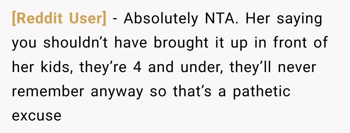 [Reddit User] − Absolutely NTA. Her saying you shouldn’t have brought it up in front of her kids, they’re 4 and under, they’ll never remember anyway so that’s a pathetic...